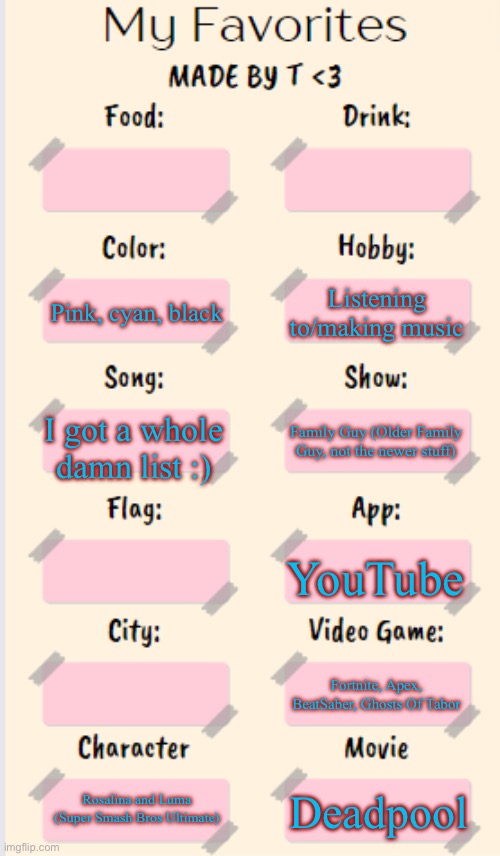 My Favorites made by T | Listening to/making music; Pink, cyan, black; I got a whole damn list :); Family Guy (Older Family Guy, not the newer stuff); YouTube; Fortnite, Apex, BeatSaber, Ghosts Of Tabor; Rosalina and Luma
(Super Smash Bros Ultimate); Deadpool | image tagged in my favorites made by t | made w/ Imgflip meme maker