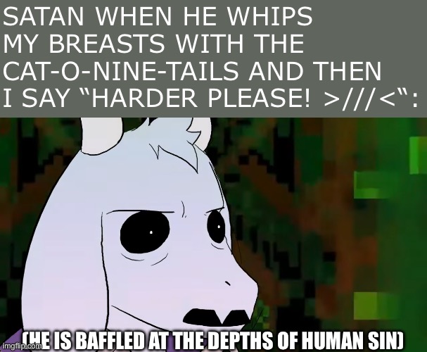 SATAN WHEN HE WHIPS MY BREASTS WITH THE CAT-O-NINE-TAILS AND THEN I SAY “HARDER PLEASE! >///<“:; (HE IS BAFFLED AT THE DEPTHS OF HUMAN SIN) | image tagged in satan,harder,lewd,asriel,funny,undertale | made w/ Imgflip meme maker