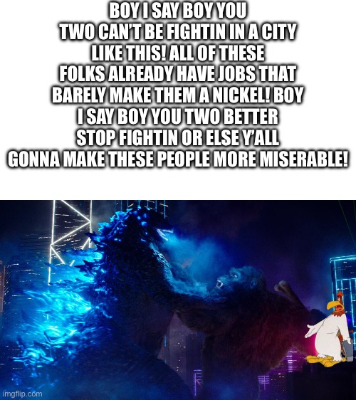 I just love this foghorn meme thing, it’s just too funny | BOY I SAY BOY YOU TWO CAN’T BE FIGHTIN IN A CITY LIKE THIS! ALL OF THESE FOLKS ALREADY HAVE JOBS THAT BARELY MAKE THEM A NICKEL! BOY I SAY BOY YOU TWO BETTER STOP FIGHTIN OR ELSE Y’ALL GONNA MAKE THESE PEOPLE MORE MISERABLE! | image tagged in godzilla vs kong,foghorn leghorn,ramble | made w/ Imgflip meme maker