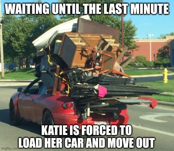 Moving out | WAITING UNTIL THE LAST MINUTE; KATIE IS FORCED TO LOAD HER CAR AND MOVE OUT | image tagged in your friend needs help moving | made w/ Imgflip meme maker