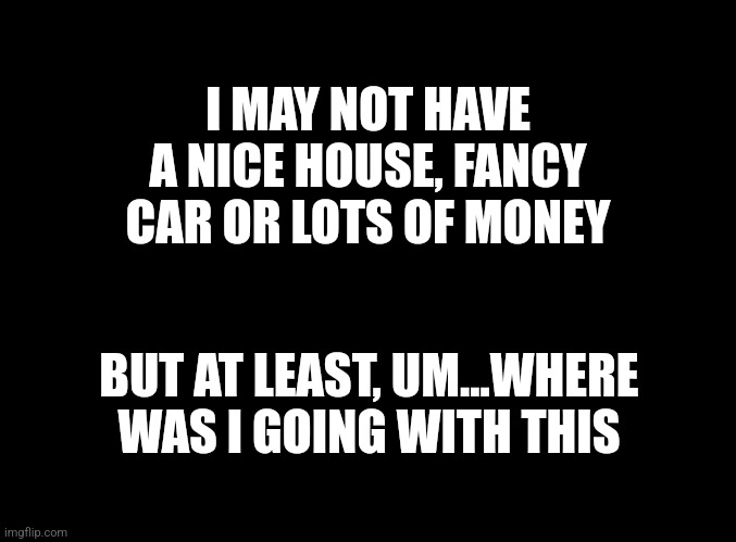 #grateful? | I MAY NOT HAVE A NICE HOUSE, FANCY CAR OR LOTS OF MONEY; BUT AT LEAST, UM...WHERE WAS I GOING WITH THIS | image tagged in blank black | made w/ Imgflip meme maker