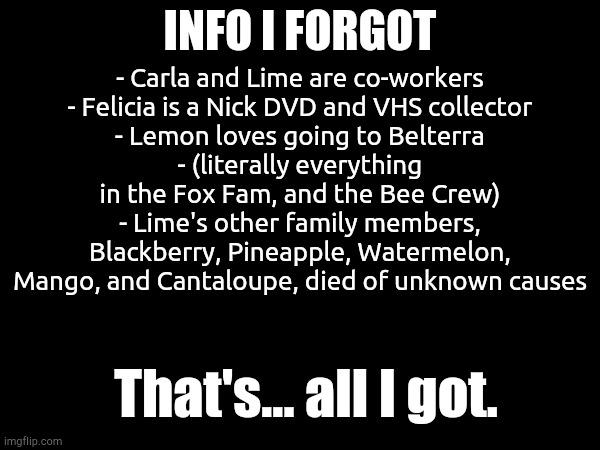 Info I Forgot | INFO I FORGOT; - Carla and Lime are co-workers
- Felicia is a Nick DVD and VHS collector
- Lemon loves going to Belterra
- (literally everything in the Fox Fam, and the Bee Crew)
- Lime's other family members, Blackberry, Pineapple, Watermelon, Mango, and Cantaloupe, died of unknown causes; That's... all I got. | made w/ Imgflip meme maker