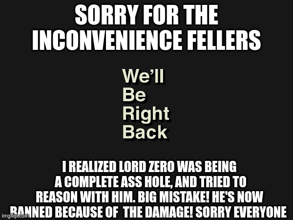 SORRY FOR THE INCONVENIENCE FELLERS; I REALIZED LORD ZERO WAS BEING  A COMPLETE ASS HOLE, AND TRIED TO REASON WITH HIM. BIG MISTAKE! HE'S NOW BANNED BECAUSE OF  THE DAMAGE! SORRY EVERYONE | made w/ Imgflip meme maker
