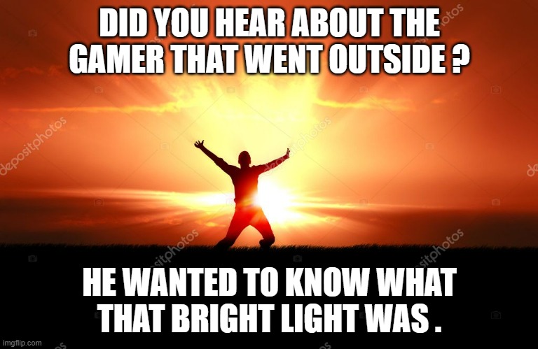 memes by Brad - gamer went outside - humor | DID YOU HEAR ABOUT THE GAMER THAT WENT OUTSIDE ? HE WANTED TO KNOW WHAT THAT BRIGHT LIGHT WAS . | image tagged in funny,gaming,gamer,funny memes,pc gaming,humor | made w/ Imgflip meme maker