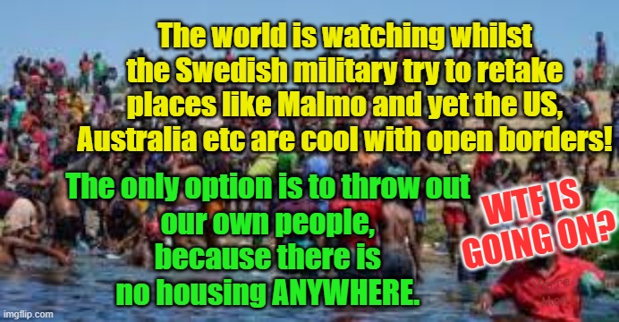 The fall of the US, Australia and Europe | The world is watching whilst the Swedish military try to retake places like Malmo and yet the US, Australia etc are cool with open borders! The only option is to throw out 
our own people, 
because there is 
no housing ANYWHERE. WTF IS GOING ON? Yarra Man | image tagged in open borders,insanity,woke,self gratification by proxy,progressive madness,labor | made w/ Imgflip meme maker