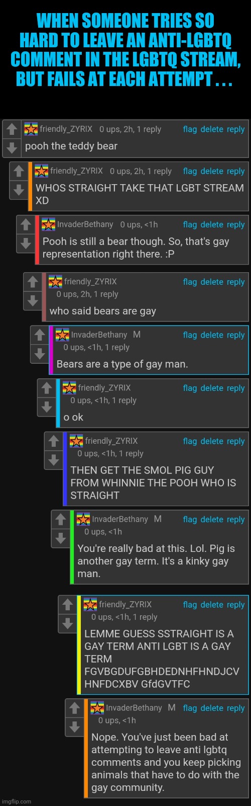 Trying to leave an anti-lgbtq comment in the lgbtq stream gone wrong. (Aka my amusement for today) | WHEN SOMEONE TRIES SO HARD TO LEAVE AN ANTI-LGBTQ COMMENT IN THE LGBTQ STREAM, BUT FAILS AT EACH ATTEMPT . . . | image tagged in lgbtq,comments,replying to comments,gay,winnie the pooh and piglet,gay pride | made w/ Imgflip meme maker