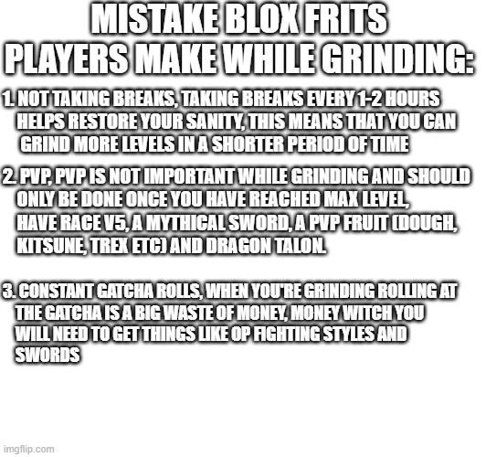 MISTAKE BLOX FRITS PLAYERS MAKE WHILE GRINDING:; 1. NOT TAKING BREAKS, TAKING BREAKS EVERY 1-2 HOURS 
    HELPS RESTORE YOUR SANITY, THIS MEANS THAT YOU CAN 
     GRIND MORE LEVELS IN A SHORTER PERIOD OF TIME; 2. PVP, PVP IS NOT IMPORTANT WHILE GRINDING AND SHOULD 
    ONLY BE DONE ONCE YOU HAVE REACHED MAX LEVEL, 
    HAVE RACE V5, A MYTHICAL SWORD, A PVP FRUIT (DOUGH, 
    KITSUNE, TREX ETC) AND DRAGON TALON. 3. CONSTANT GATCHA ROLLS, WHEN YOU'RE GRINDING ROLLING AT 
    THE GATCHA IS A BIG WASTE OF MONEY, MONEY WITCH YOU 
    WILL NEED TO GET THINGS LIKE OP FIGHTING STYLES AND 
    SWORDS | made w/ Imgflip meme maker