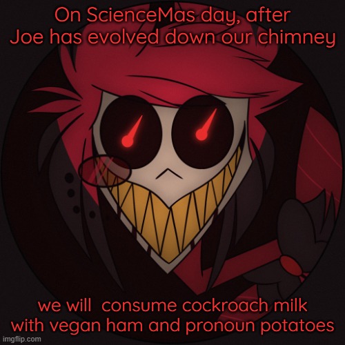 Scary Alastor | On ScienceMas day, after Joe has evolved down our chimney; we will  consume cockroach milk with vegan ham and pronoun potatoes | image tagged in scary alastor | made w/ Imgflip meme maker