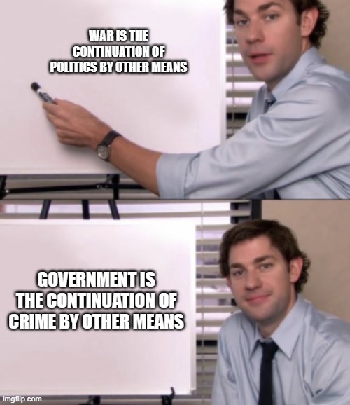 Jim Halpert White board template | WAR IS THE CONTINUATION OF POLITICS BY OTHER MEANS; GOVERNMENT IS THE CONTINUATION OF CRIME BY OTHER MEANS | image tagged in jim halpert white board template | made w/ Imgflip meme maker