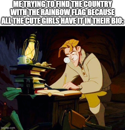 Milo Thatch Research | ME TRYING TO FIND THE COUNTRY WITH THE RAINBOW FLAG BECAUSE ALL THE CUTE GIRLS HAVE IT IN THEIR BIO: | image tagged in milo thatch research | made w/ Imgflip meme maker