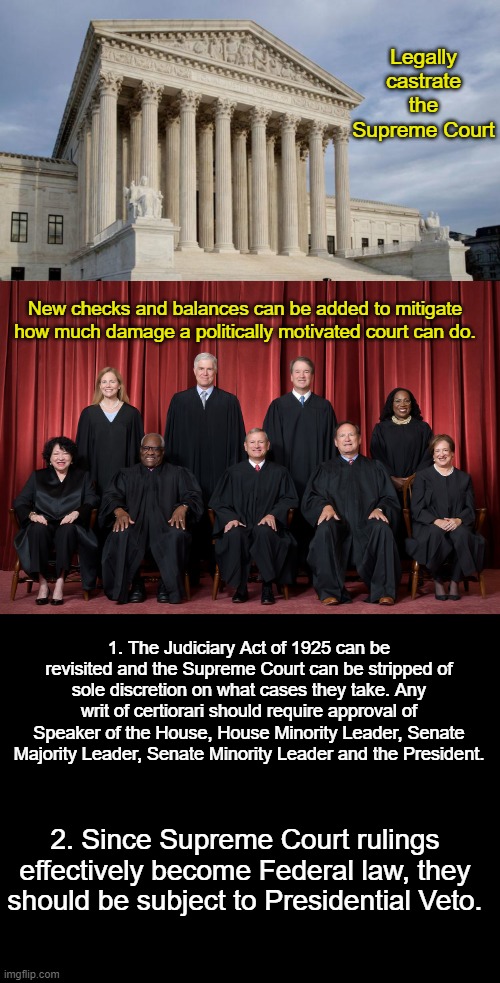 New Checks and Balances for the Supreme Court | Legally castrate the Supreme Court; New checks and balances can be added to mitigate how much damage a politically motivated court can do. 1. The Judiciary Act of 1925 can be revisited and the Supreme Court can be stripped of sole discretion on what cases they take. Any writ of certiorari should require approval of Speaker of the House, House Minority Leader, Senate Majority Leader, Senate Minority Leader and the President. 2. Since Supreme Court rulings effectively become Federal law, they should be subject to Presidential Veto. | image tagged in supreme court,supreme court 2022,blank black | made w/ Imgflip meme maker