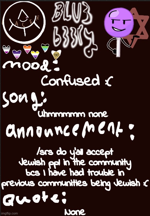 Blu3’s announcement temp | Confused :(; Uhmmmmm none; /srs do y’all accept Jewish ppl in the community bcs I have had trouble in previous communities being Jewish :(; None | image tagged in blu3 s announcement temp | made w/ Imgflip meme maker