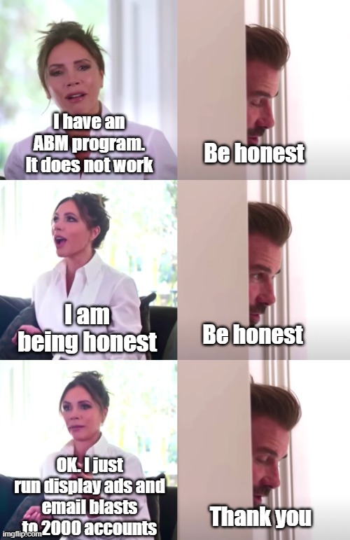 Victoria David Beckham Be Honest | Be honest; I have an ABM program.
It does not work; I am being honest; Be honest; OK. I just run display ads and
email blasts to 2000 accounts; Thank you | image tagged in victoria david beckham be honest | made w/ Imgflip meme maker
