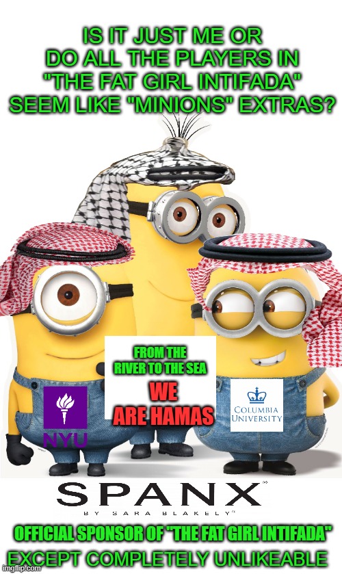 just the facts jack | IS IT JUST ME OR DO ALL THE PLAYERS IN "THE FAT GIRL INTIFADA" SEEM LIKE "MINIONS" EXTRAS? FROM THE RIVER TO THE SEA; WE ARE HAMAS; OFFICIAL SPONSOR OF "THE FAT GIRL INTIFADA"; EXCEPT COMPLETELY UNLIKEABLE | image tagged in democrats,hamas | made w/ Imgflip meme maker