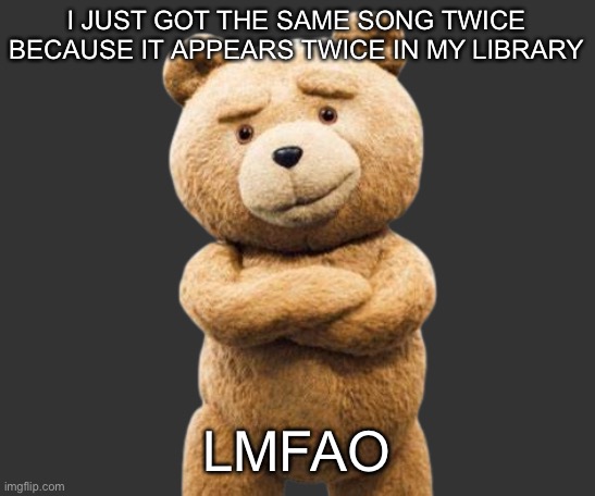 ted png | I JUST GOT THE SAME SONG TWICE BECAUSE IT APPEARS TWICE IN MY LIBRARY; LMFAO | image tagged in ted png | made w/ Imgflip meme maker
