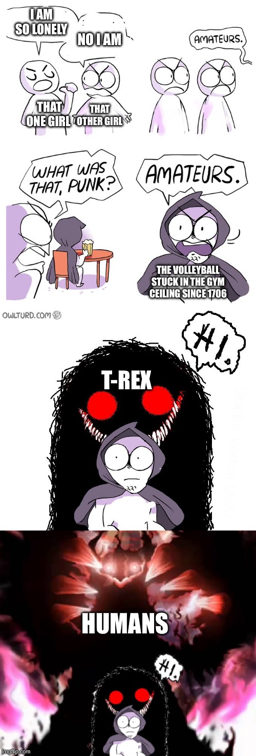 Amateurs 4.0 | I AM SO LONELY NO I AM THAT ONE GIRL THAT OTHER GIRL THE VOLLEYBALL STUCK IN THE GYM CEILING SINCE 1706 T-REX HUMANS | image tagged in amateurs 4 0 | made w/ Imgflip meme maker
