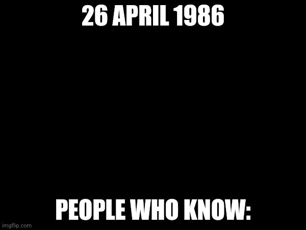 26 APRIL 1986; PEOPLE WHO KNOW: | made w/ Imgflip meme maker