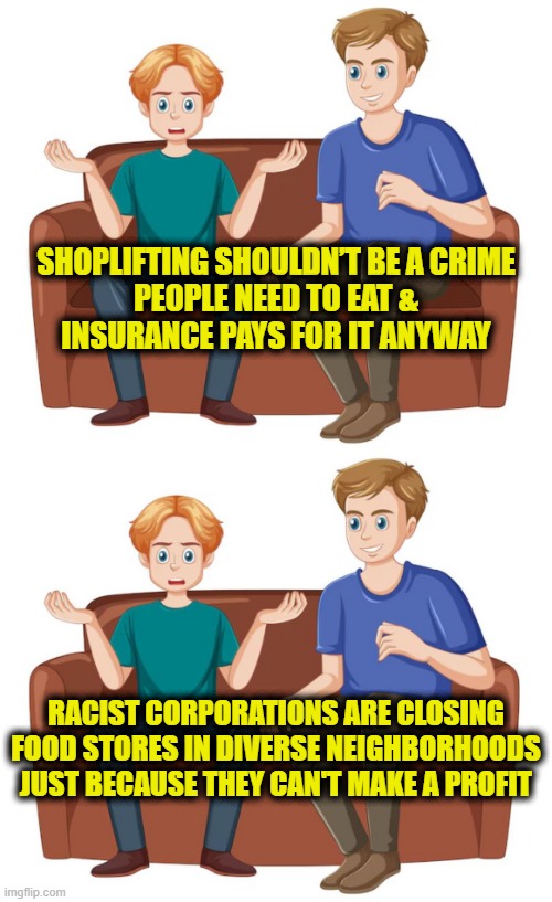 Leftsplaning food deserts | SHOPLIFTING SHOULDN’T BE A CRIME
PEOPLE NEED TO EAT &
INSURANCE PAYS FOR IT ANYWAY; RACIST CORPORATIONS ARE CLOSING
FOOD STORES IN DIVERSE NEIGHBORHOODS
JUST BECAUSE THEY CAN'T MAKE A PROFIT | image tagged in leftists | made w/ Imgflip meme maker