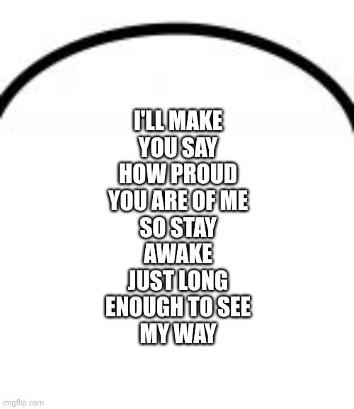 I'LL MAKE
YOU SAY
HOW PROUD
YOU ARE OF ME
SO STAY
AWAKE
JUST LONG
ENOUGH TO SEE
MY WAY | image tagged in top of speech bubble | made w/ Imgflip meme maker
