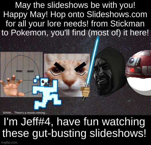 https://sites.google.com/haashall.org/gigachad-site/home?authuser=1 Have fun on your journey through lore-land! | May the slideshows be with you! Happy May! Hop onto Slideshows.com for all your lore needs! from Stickman to Pokemon, you'll find (most of) it here! I'm Jeff#4, have fun watching these gut-busting slideshows! Shhhh... There's a movie coming... | image tagged in may the 4th | made w/ Imgflip meme maker