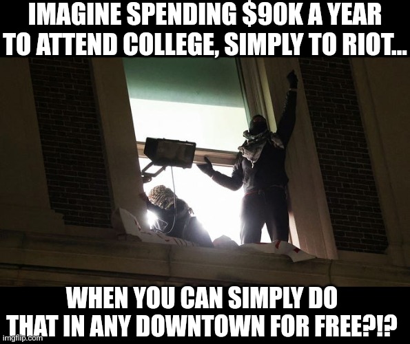 The old joke that college is where dumb people go to look smart is alive and well.... come on people | IMAGINE SPENDING $90K A YEAR TO ATTEND COLLEGE, SIMPLY TO RIOT... WHEN YOU CAN SIMPLY DO THAT IN ANY DOWNTOWN FOR FREE?!? | image tagged in college,riots,money money,think about it,waste of time,waste of money | made w/ Imgflip meme maker