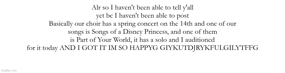 HGFHJKJHGJHJGFR^T&YUJ IM SO HAPPY | Alr so I haven't been able to tell y'all yet bc I haven't been able to post
Basically our choir has a spring concert on the 14th and one of our songs is Songs of a Disney Princess, and one of them is Part of Your World, it has a solo and I auditioned for it today AND I GOT IT IM SO HAPPYG GIYKUTDJRYKFULGILYTFFG | made w/ Imgflip meme maker