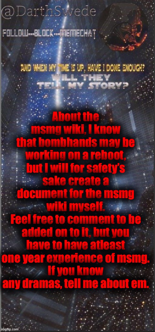 I have a Wikipedia account, so I might add the text from the document later to a own wiki | About the msmg wiki, I know that bombhands may be working on a reboot, but I will for safety’s sake create a document for the msmg wiki myself.
Feel free to comment to be added on to it, but you have to have atleast one year experience of msmg.
If you know any dramas, tell me about em. | image tagged in darthswede announcement template new | made w/ Imgflip meme maker