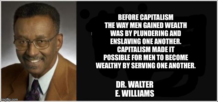 Walter E. Williams | BEFORE CAPITALISM THE WAY MEN GAINED WEALTH WAS BY PLUNDERING AND ENSLAVING ONE ANOTHER. CAPITALISM MADE IT POSSIBLE FOR MEN TO BECOME WEALTHY BY SERVING ONE ANOTHER. DR. WALTER E. WILLIAMS | image tagged in walter e williams | made w/ Imgflip meme maker