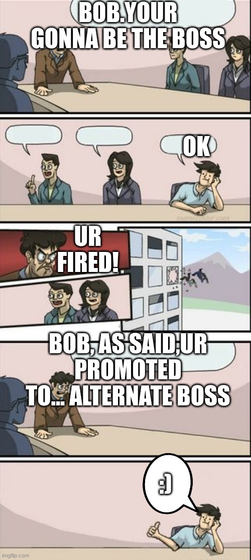 lol | BOB.YOUR GONNA BE THE BOSS; OK; UR FIRED! BOB, AS SAID,UR PROMOTED TO... ALTERNATE BOSS; :) | image tagged in you're getting a promotion boardroom suggestion | made w/ Imgflip meme maker