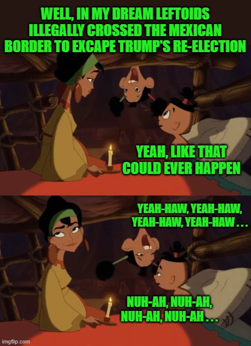 Emperor's New Groove | WELL, IN MY DREAM LEFTOIDS ILLEGALLY CROSSED THE MEXICAN BORDER TO EXCAPE TRUMP'S RE-ELECTION; YEAH, LIKE THAT COULD EVER HAPPEN; YEAH-HAW, YEAH-HAW, YEAH-HAW, YEAH-HAW . . . NUH-AH, NUH-AH, NUH-AH, NUH-AH . . . | image tagged in emperor's new groove | made w/ Imgflip meme maker