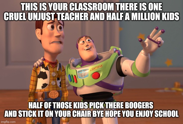 X, X Everywhere | THIS IS YOUR CLASSROOM THERE IS ONE CRUEL UNJUST TEACHER AND HALF A MILLION KIDS; HALF OF THOSE KIDS PICK THERE BOOGERS  AND STICK IT ON YOUR CHAIR BYE HOPE YOU ENJOY SCHOOL | image tagged in memes,x x everywhere | made w/ Imgflip meme maker