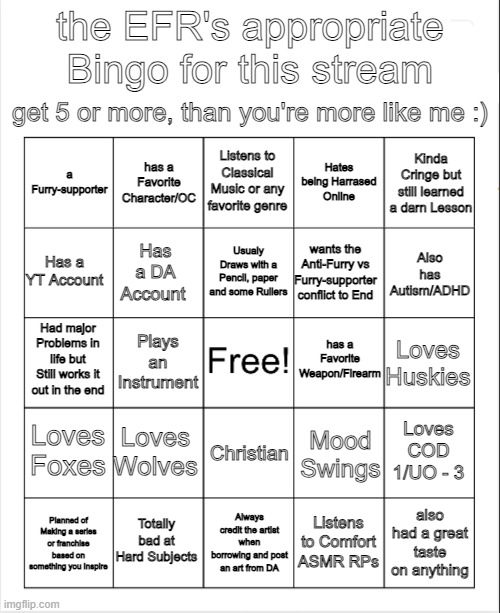 This is my Appropriate bingo for this stream. | the EFR's appropriate Bingo for this stream; get 5 or more, than you're more like me :); Listens to Classical Music or any favorite genre; a Furry-supporter; Hates being Harrased Online; has a Favorite Character/OC; Kinda Cringe but still learned a darn Lesson; Usualy Draws with a Pencil, paper and some Rullers; Has a YT Account; wants the Anti-Furry vs Furry-supporter conflict to End; Has a DA Account; Also has Autism/ADHD; has a Favorite Weapon/Firearm; Had major Problems in life but Still works it out in the end; Loves Huskies; Plays an Instrument; Loves Foxes; Loves Wolves; Christian; Loves COD 1/UO - 3; Mood Swings; Totally bad at Hard Subjects; Listens to Comfort ASMR RPs; also had a great taste on anything; Planned of Making a series or franchise based on something you Inspire; Always credit the artist when borrowing and post an art from DA | image tagged in blank bingo | made w/ Imgflip meme maker