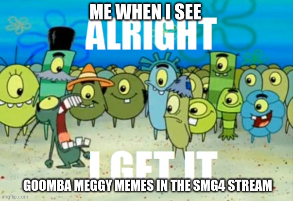 SMG4 meme | ME WHEN I SEE; GOOMBA MEGGY MEMES IN THE SMG4 STREAM | image tagged in alright i get it | made w/ Imgflip meme maker