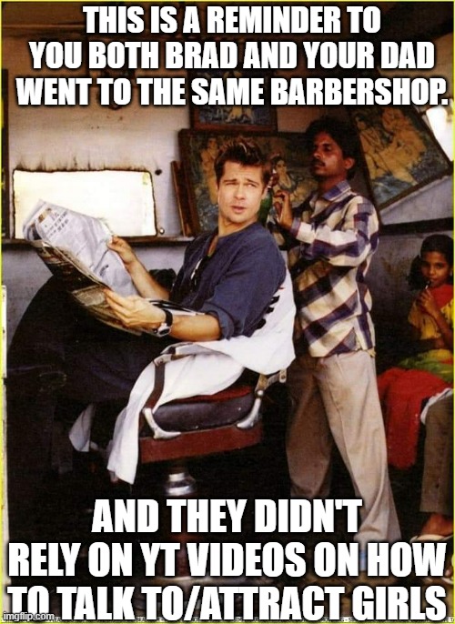 brad | THIS IS A REMINDER TO YOU BOTH BRAD AND YOUR DAD WENT TO THE SAME BARBERSHOP. AND THEY DIDN'T RELY ON YT VIDEOS ON HOW TO TALK TO/ATTRACT GIRLS | image tagged in relatable memes | made w/ Imgflip meme maker