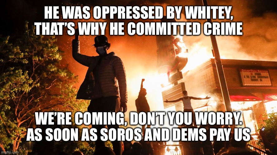 BLM Riots | HE WAS OPPRESSED BY WHITEY, THAT’S WHY HE COMMITTED CRIME WE’RE COMING, DON’T YOU WORRY. AS SOON AS SOROS AND DEMS PAY US | image tagged in blm riots | made w/ Imgflip meme maker