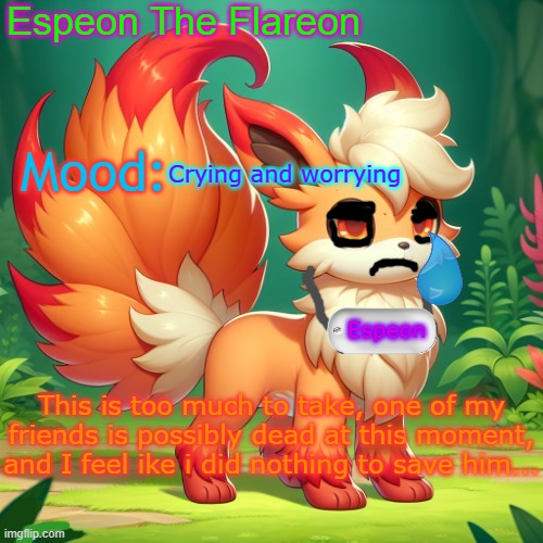 I can't beleve it... | Crying and worrying; This is too much to take, one of my friends is possibly dead at this moment, and I feel ike i did nothing to save him... | image tagged in espeon the flareon's announcment | made w/ Imgflip meme maker