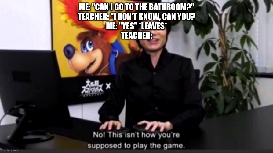 can I? | ME: "CAN I GO TO THE BATHROOM?"
TEACHER: "I DON'T KNOW, CAN YOU?
ME: "YES" *LEAVES*
TEACHER: | image tagged in no this isn t how your supposed to play the game | made w/ Imgflip meme maker