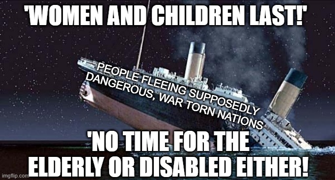 Titanic | 'WOMEN AND CHILDREN LAST!'; PEOPLE FLEEING SUPPOSEDLY DANGEROUS, WAR TORN NATIONS; 'NO TIME FOR THE ELDERLY OR DISABLED EITHER! | image tagged in titanic | made w/ Imgflip meme maker