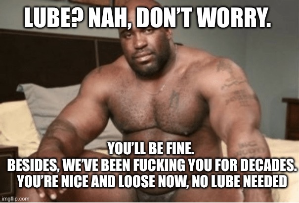 Big black guy big dick | LUBE? NAH, DON’T WORRY. YOU’LL BE FINE. 
BESIDES, WE’VE BEEN FUCKING YOU FOR DECADES. YOU’RE NICE AND LOOSE NOW, NO LUBE NEEDED | image tagged in big black guy big dick | made w/ Imgflip meme maker