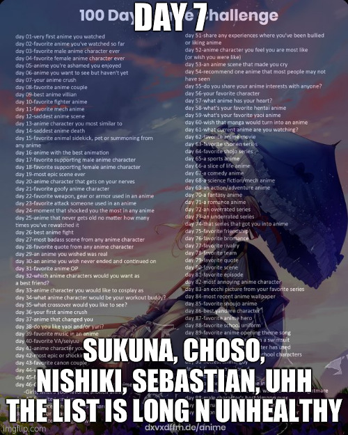 100 day anime challenge | DAY 7; SUKUNA, CHOSO, NISHIKI, SEBASTIAN, UHH THE LIST IS LONG N UNHEALTHY | image tagged in 100 day anime challenge | made w/ Imgflip meme maker