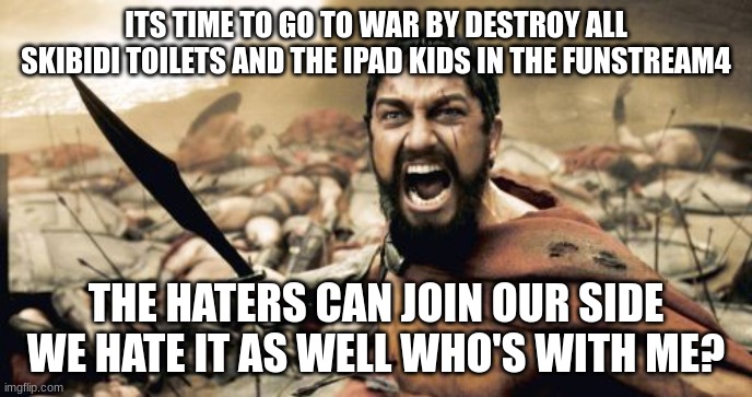 it time to cause chaos | ITS TIME TO GO TO WAR BY DESTROY ALL SKIBIDI TOILETS AND THE IPAD KIDS IN THE FUNSTREAM4; THE HATERS CAN JOIN OUR SIDE WE HATE IT AS WELL WHO'S WITH ME? | image tagged in memes,sparta leonidas,destroy,skibidi toilet,hater,war | made w/ Imgflip meme maker