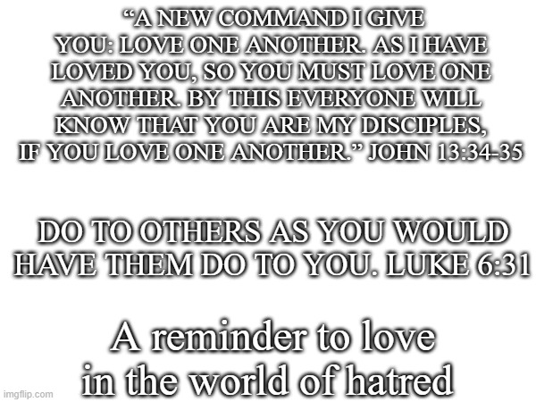 Amen | “A NEW COMMAND I GIVE YOU: LOVE ONE ANOTHER. AS I HAVE LOVED YOU, SO YOU MUST LOVE ONE ANOTHER. BY THIS EVERYONE WILL KNOW THAT YOU ARE MY DISCIPLES, IF YOU LOVE ONE ANOTHER.” JOHN 13:34-35; DO TO OTHERS AS YOU WOULD HAVE THEM DO TO YOU. LUKE 6:31; A reminder to love in the world of hatred | made w/ Imgflip meme maker