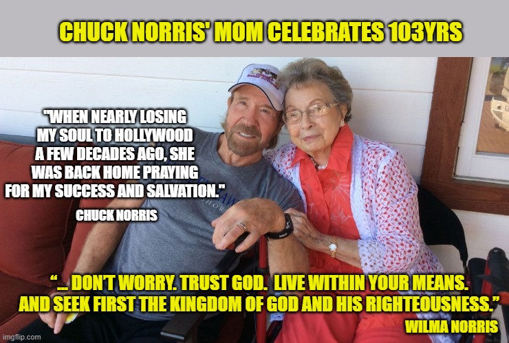 A praying Mother... your best secret weapon. | CHUCK NORRIS' MOM CELEBRATES 103YRS; "WHEN NEARLY LOSING MY SOUL TO HOLLYWOOD A FEW DECADES AGO, SHE WAS BACK HOME PRAYING FOR MY SUCCESS AND SALVATION."; CHUCK NORRIS; “... DON’T WORRY. TRUST GOD.  LIVE WITHIN YOUR MEANS.  AND SEEK FIRST THE KINGDOM OF GOD AND HIS RIGHTEOUSNESS.”; WILMA NORRIS | image tagged in chuck norris approves,mother and son,christianity | made w/ Imgflip meme maker