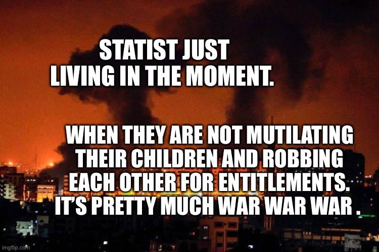 GAZA Bombing by the IDF | STATIST JUST LIVING IN THE MOMENT. WHEN THEY ARE NOT MUTILATING THEIR CHILDREN AND ROBBING EACH OTHER FOR ENTITLEMENTS. IT’S PRETTY MUCH WAR WAR WAR . | image tagged in gaza bombing by the idf | made w/ Imgflip meme maker
