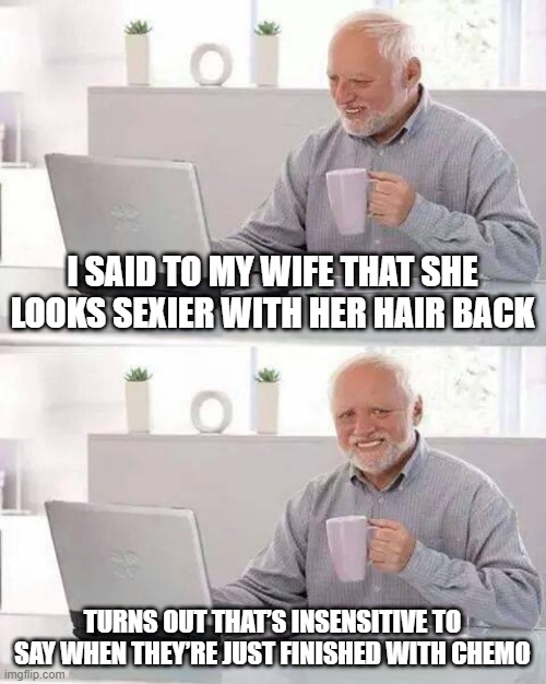 Hair Back | I SAID TO MY WIFE THAT SHE LOOKS SEXIER WITH HER HAIR BACK; TURNS OUT THAT’S INSENSITIVE TO SAY WHEN THEY’RE JUST FINISHED WITH CHEMO | image tagged in memes,hide the pain harold | made w/ Imgflip meme maker