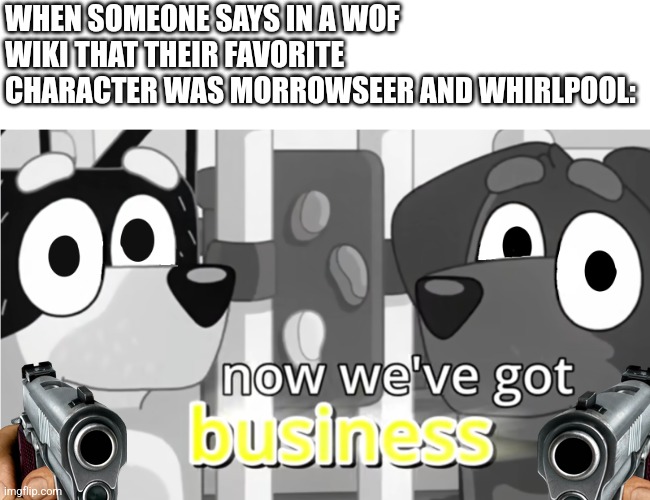 Now we've got business. | WHEN SOMEONE SAYS IN A WOF WIKI THAT THEIR FAVORITE CHARACTER WAS MORROWSEER AND WHIRLPOOL: | image tagged in bluey now we've got business,bluey,wof | made w/ Imgflip meme maker