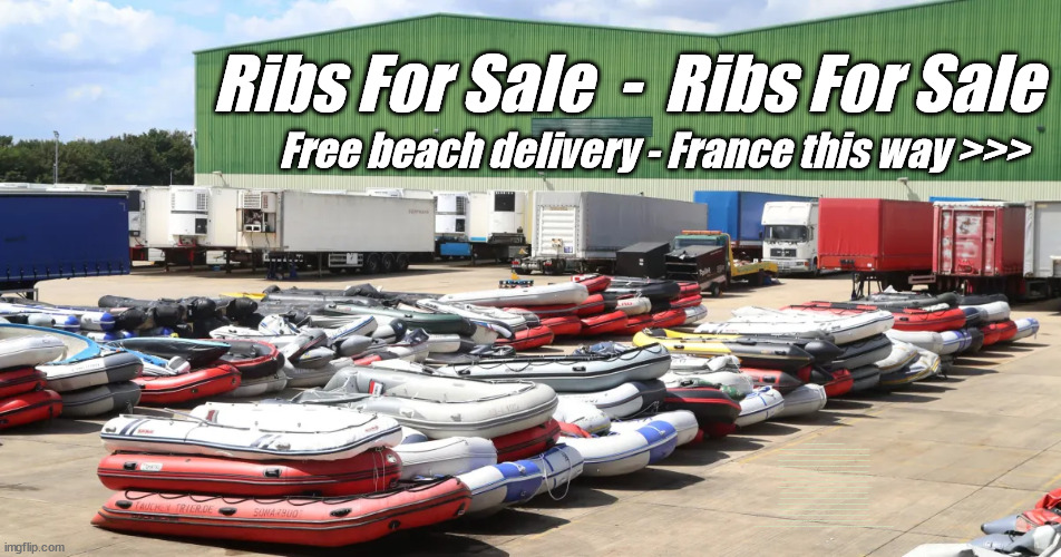 Ex Migrant Boats for Sale | Ribs For Sale  -  Ribs For Sale; Free beach delivery - France this way >>>; IRELAND; RWANDA; FRANCE; Blood on Starmers hands? LABOUR IS DESPERATE; 1st Rwanda flight was near 2yrs ago; LEFTY IMMIGRATION LAWYERS; Burnham; Rayner; Starmer; PLAUSIBLE DENIABILITY !!! Taxi for Rayner ? #RR4PM;100's more Tax collectors; Higher Taxes Under Labour; We're Coming for You; Labour pledges to clamp down on Tax Dodgers; Higher Taxes under Labour; Rachel Reeves Angela Rayner Bovvered? Higher Taxes under Labour; Risks of voting Labour; * EU Re entry? * Mass Immigration? * Build on Greenbelt? * Rayner as our PM? * Ulez 20 mph fines? * Higher taxes? * UK Flag change? * Muslim takeover? * End of Christianity? * Economic collapse? TRIPLE LOCK' Anneliese Dodds Rwanda plan Quid Pro Quo UK/EU Illegal Migrant Exchange deal; UK not taking its fair share, EU Exchange Deal = People Trafficking !!! Starmer to Betray Britain, #Burden Sharing #Quid Pro Quo #100,000; #Immigration #Starmerout #Labour #wearecorbyn #KeirStarmer #DianeAbbott #McDonnell #cultofcorbyn #labourisdead #labourracism #socialistsunday #nevervotelabour #socialistanyday #Antisemitism #Savile #SavileGate #Paedo #Worboys #GroomingGangs #Paedophile #IllegalImmigration #Immigrants #Invasion #Starmeriswrong #SirSoftie #SirSofty #Blair #Steroids (AKA Keith) Labour Slippery Starmer ABBOTT BACK; Union Jack Flag in election campaign material; Concerns raised by Black, Asian and Minority ethnic (BAME) group & activists; Capt U-Turn; Hunt down Tax Dodgers; Higher tax under Labour;; Are we expected to earn a living if we can't 'GAME' the illegal immigration market; Starmer is Useless; Are we expected to earn a living now that the Rwanda plan has passed? Just think of the lives that could've been saved; Hey - I wasn't the only MP who voted against the Rwanda plan every single time; TO DISTANCE STARMER FROM THE RWANDA BILL DELAYS; RWANDA AIRPORT; I've always voted against the Rwanda plan; BBC QT " just say you're from Congo" !!! What can I say I 'AM' Capt U-Turn - You can't trust a single word I say - Sorry about the fatalities; VOTE FOR ME; Starmer/Labour to adopt the Rwanda plan? SLIPPERY STARMER =; A SLIPPERY LABOUR PARTY; Are you really going to trust Labour with your vote ? TAKE YOUR PICK | image tagged in illegal immigration,labourisdead,slippery starmer,stop boats rwanda,rhibs ribs boats,rayner tax evasion | made w/ Imgflip meme maker