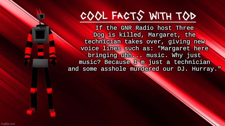 cool fallout facts with Tod pt. 2 | If the GNR Radio host Three Dog is killed, Margaret, the technician takes over, giving new voice lines such as: "Margaret here bringing uhh... music. Why just music? Because I'm just a technician and some asshole murdered our DJ. Hurray." | image tagged in cool facts with tod | made w/ Imgflip meme maker
