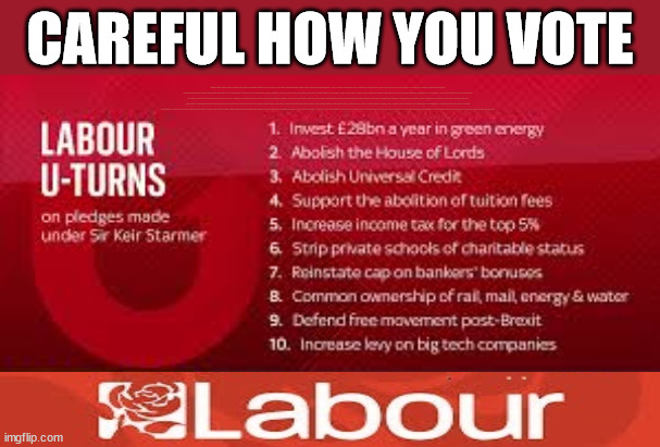 Careful how you vote | CAREFUL HOW YOU VOTE; IRELAND; RWANDA; FRANCE; Blood on Starmers hands? LABOUR IS DESPERATE; 1st Rwanda flight was near 2yrs ago; LEFTY IMMIGRATION LAWYERS; Burnham; Rayner; Starmer; PLAUSIBLE DENIABILITY !!! Taxi for Rayner ? #RR4PM;100's more Tax collectors; Higher Taxes Under Labour; We're Coming for You; Labour pledges to clamp down on Tax Dodgers; Higher Taxes under Labour; Rachel Reeves Angela Rayner Bovvered? Higher Taxes under Labour; Risks of voting Labour; * EU Re entry? * Mass Immigration? * Build on Greenbelt? * Rayner as our PM? * Ulez 20 mph fines? * Higher taxes? * UK Flag change? * Muslim takeover? * End of Christianity? * Economic collapse? TRIPLE LOCK' Anneliese Dodds Rwanda plan Quid Pro Quo UK/EU Illegal Migrant Exchange deal; UK not taking its fair share, EU Exchange Deal = People Trafficking !!! Starmer to Betray Britain, #Burden Sharing #Quid Pro Quo #100,000; #Immigration #Starmerout #Labour #wearecorbyn #KeirStarmer #DianeAbbott #McDonnell #cultofcorbyn #labourisdead #labourracism #socialistsunday #nevervotelabour #socialistanyday #Antisemitism #Savile #SavileGate #Paedo #Worboys #GroomingGangs #Paedophile #IllegalImmigration #Immigrants #Invasion #Starmeriswrong #SirSoftie #SirSofty #Blair #Steroids (AKA Keith) Labour Slippery Starmer ABBOTT BACK; Union Jack Flag in election campaign material; Concerns raised by Black, Asian and Minority ethnic (BAME) group & activists; Capt U-Turn; Hunt down Tax Dodgers; Higher tax under Labour;; Are we expected to earn a living if we can't 'GAME' the illegal immigration market; Starmer is Useless; Are we expected to earn a living now that the Rwanda plan has passed? Just think of the lives that could've been saved; Hey - I wasn't the only MP who voted against the Rwanda plan every single time; TO DISTANCE STARMER FROM THE RWANDA BILL DELAYS; RWANDA AIRPORT; I've always voted against the Rwanda plan; BBC QT " just say you're from Congo" !!! What can I say I 'AM' Capt U-Turn - You can't trust a single word I say - Sorry about the fatalities; VOTE FOR ME; Starmer/Labour to adopt the Rwanda plan? SLIPPERY STARMER =; A SLIPPERY LABOUR PARTY; Are you really going to trust Labour with your vote ? TAKE YOUR PICK | image tagged in labourisdead,illegal immigration,slippery starmer,capt uturn,rayner tax evasion,uk elections | made w/ Imgflip meme maker