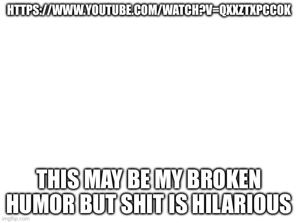 HTTPS://WWW.YOUTUBE.COM/WATCH?V=QXXZTXPCC0K; THIS MAY BE MY BROKEN HUMOR BUT SHIT IS HILARIOUS | made w/ Imgflip meme maker